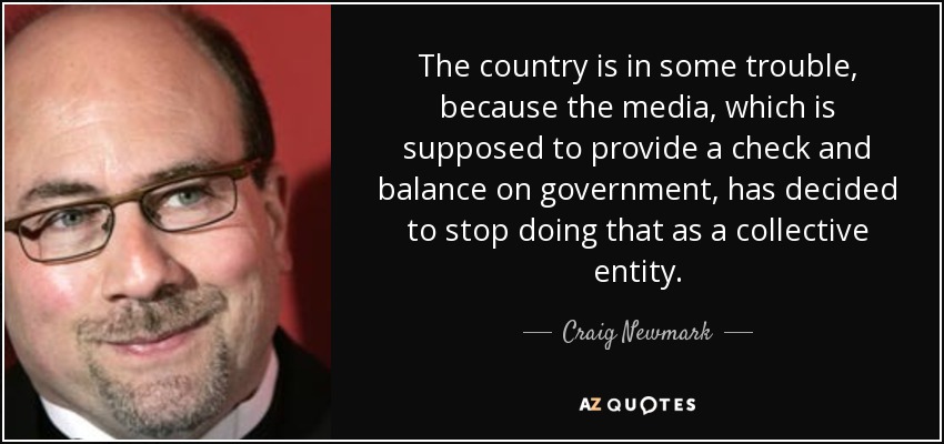 The country is in some trouble, because the media, which is supposed to provide a check and balance on government, has decided to stop doing that as a collective entity. - Craig Newmark