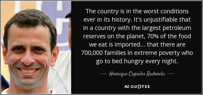 The country is in the worst conditions ever in its history. It's unjustifiable that in a country with the largest petroleum reserves on the planet, 70% of the food we eat is imported ... that there are 700,000 families in extreme poverty who go to bed hungry every night. - Henrique Capriles Radonski