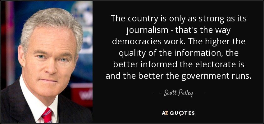 The country is only as strong as its journalism - that's the way democracies work. The higher the quality of the information, the better informed the electorate is and the better the government runs. - Scott Pelley