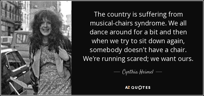 The country is suffering from musical-chairs syndrome. We all dance around for a bit and then when we try to sit down again, somebody doesn't have a chair. We're running scared; we want ours. - Cynthia Heimel