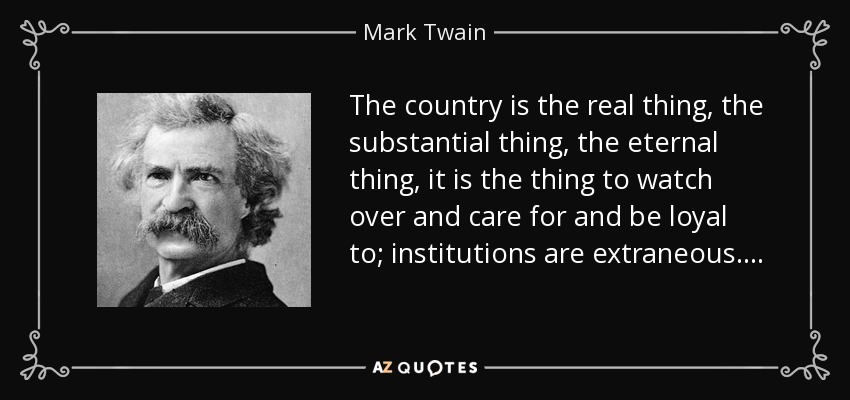 The country is the real thing, the substantial thing, the eternal thing, it is the thing to watch over and care for and be loyal to; institutions are extraneous. . . . - Mark Twain