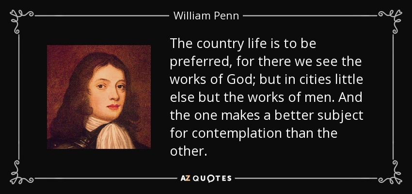The country life is to be preferred, for there we see the works of God; but in cities little else but the works of men. And the one makes a better subject for contemplation than the other. - William Penn