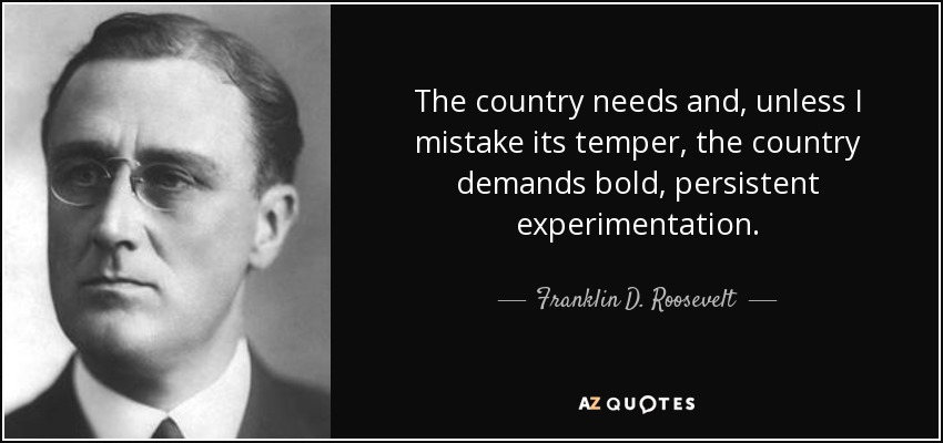The country needs and, unless I mistake its temper, the country demands bold, persistent experimentation . - Franklin D. Roosevelt