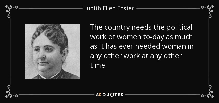 The country needs the political work of women to-day as much as it has ever needed woman in any other work at any other time. - Judith Ellen Foster