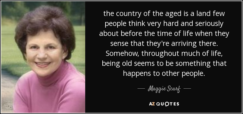 the country of the aged is a land few people think very hard and seriously about before the time of life when they sense that they're arriving there. Somehow, throughout much of life, being old seems to be something that happens to other people. - Maggie Scarf