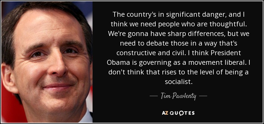 The country's in significant danger, and I think we need people who are thoughtful. We're gonna have sharp differences, but we need to debate those in a way that's constructive and civil. I think President Obama is governing as a movement liberal. I don't think that rises to the level of being a socialist. - Tim Pawlenty
