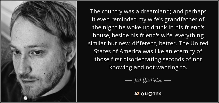 The country was a dreamland; and perhaps it even reminded my wife's grandfather of the night he woke up drunk in his friend's house, beside his friend's wife, everything similar but new, different, better. The United States of America was like an eternity of those first disorientating seconds of not knowing and not wanting to. - Tod Wodicka