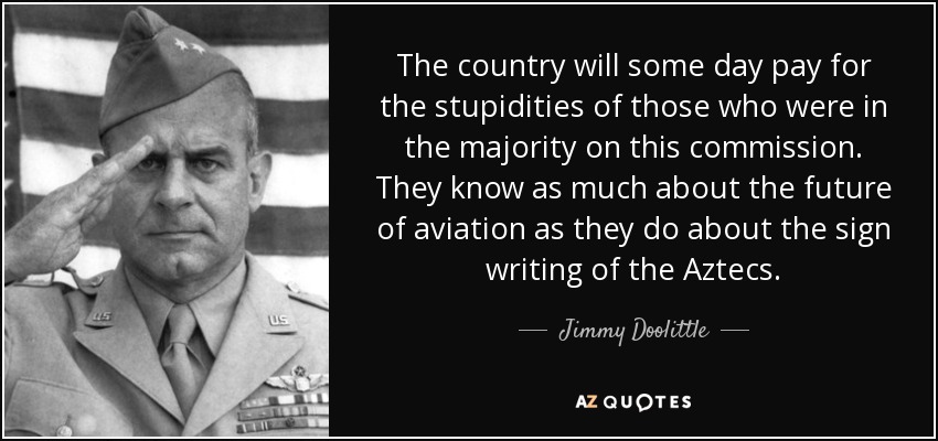 The country will some day pay for the stupidities of those who were in the majority on this commission. They know as much about the future of aviation as they do about the sign writing of the Aztecs. - Jimmy Doolittle