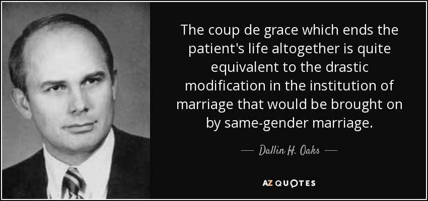 The coup de grace which ends the patient's life altogether is quite equivalent to the drastic modification in the institution of marriage that would be brought on by same-gender marriage. - Dallin H. Oaks
