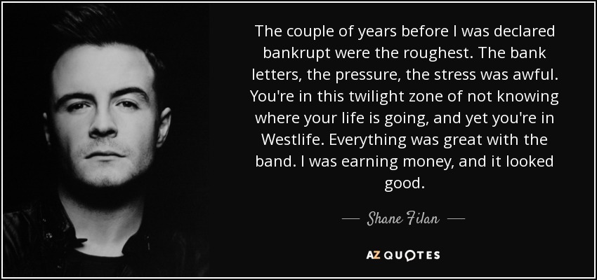 The couple of years before I was declared bankrupt were the roughest. The bank letters, the pressure, the stress was awful. You're in this twilight zone of not knowing where your life is going, and yet you're in Westlife. Everything was great with the band. I was earning money, and it looked good. - Shane Filan