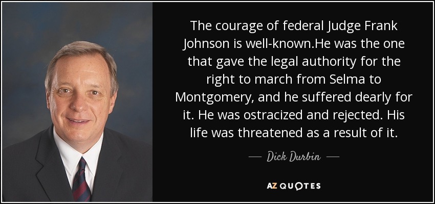 The courage of federal Judge Frank Johnson is well-known.He was the one that gave the legal authority for the right to march from Selma to Montgomery, and he suffered dearly for it. He was ostracized and rejected. His life was threatened as a result of it. - Dick Durbin