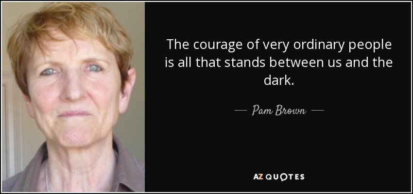 The courage of very ordinary people is all that stands between us and the dark. - Pam Brown