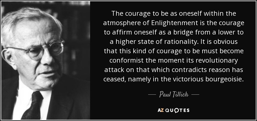 The courage to be as oneself within the atmosphere of Enlightenment is the courage to affirm oneself as a bridge from a lower to a higher state of rationality. It is obvious that this kind of courage to be must become conformist the moment its revolutionary attack on that which contradicts reason has ceased, namely in the victorious bourgeoisie. - Paul Tillich