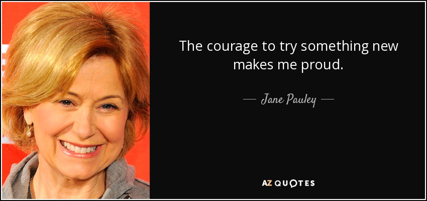 The courage to try something new makes me proud. - Jane Pauley