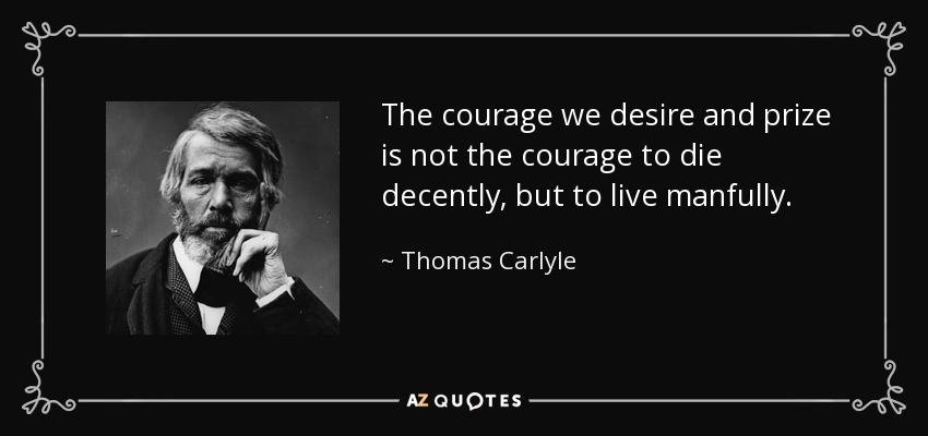 The courage we desire and prize is not the courage to die decently, but to live manfully. - Thomas Carlyle