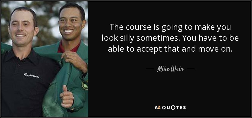 The course is going to make you look silly sometimes. You have to be able to accept that and move on. - Mike Weir