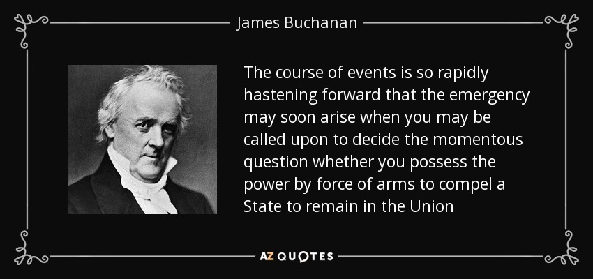 The course of events is so rapidly hastening forward that the emergency may soon arise when you may be called upon to decide the momentous question whether you possess the power by force of arms to compel a State to remain in the Union - James Buchanan