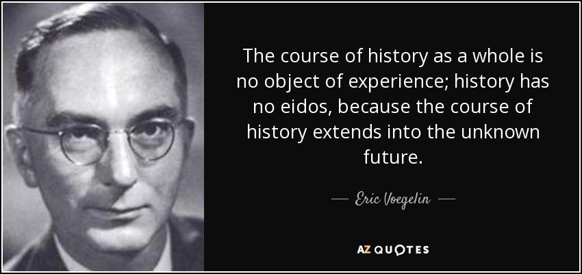 The course of history as a whole is no object of experience; history has no eidos, because the course of history extends into the unknown future. - Eric Voegelin