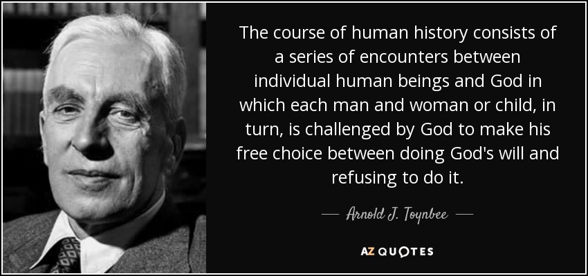 The course of human history consists of a series of encounters between individual human beings and God in which each man and woman or child, in turn, is challenged by God to make his free choice between doing God's will and refusing to do it. - Arnold J. Toynbee