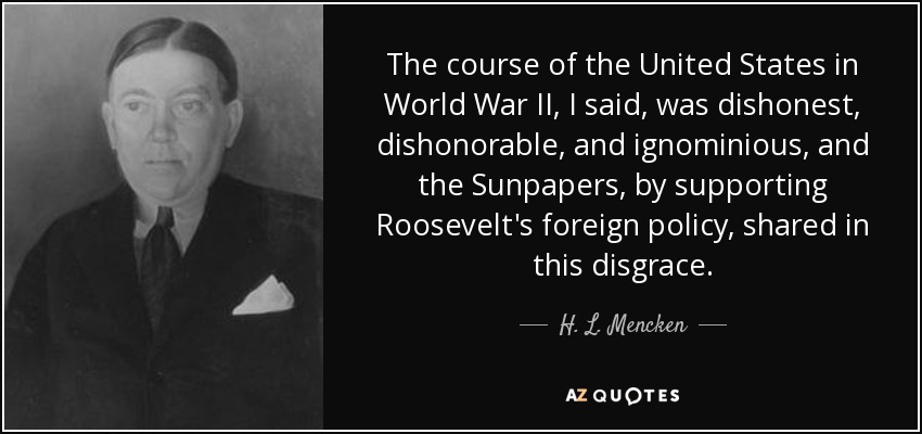 The course of the United States in World War II, I said, was dishonest, dishonorable, and ignominious, and the Sunpapers, by supporting Roosevelt's foreign policy, shared in this disgrace. - H. L. Mencken