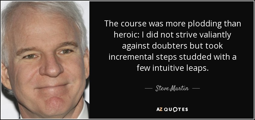The course was more plodding than heroic: I did not strive valiantly against doubters but took incremental steps studded with a few intuitive leaps. - Steve Martin