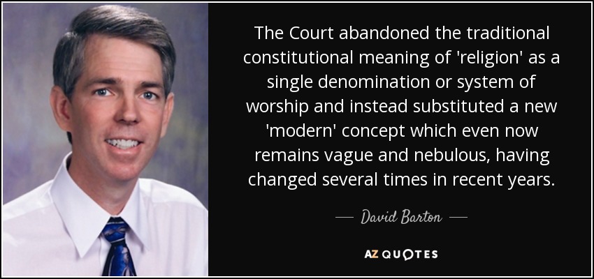 The Court abandoned the traditional constitutional meaning of 'religion' as a single denomination or system of worship and instead substituted a new 'modern' concept which even now remains vague and nebulous, having changed several times in recent years. - David Barton