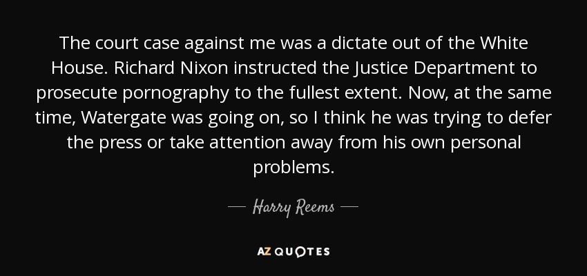 The court case against me was a dictate out of the White House. Richard Nixon instructed the Justice Department to prosecute pornography to the fullest extent. Now, at the same time, Watergate was going on, so I think he was trying to defer the press or take attention away from his own personal problems. - Harry Reems