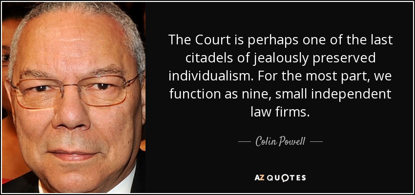 The Court is perhaps one of the last citadels of jealously preserved individualism. For the most part, we function as nine, small independent law firms. - Colin Powell