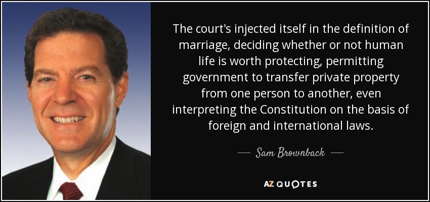 The court's injected itself in the definition of marriage, deciding whether or not human life is worth protecting, permitting government to transfer private property from one person to another, even interpreting the Constitution on the basis of foreign and international laws. - Sam Brownback
