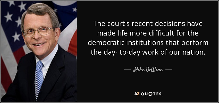 The court's recent decisions have made life more difficult for the democratic institutions that perform the day- to-day work of our nation. - Mike DeWine