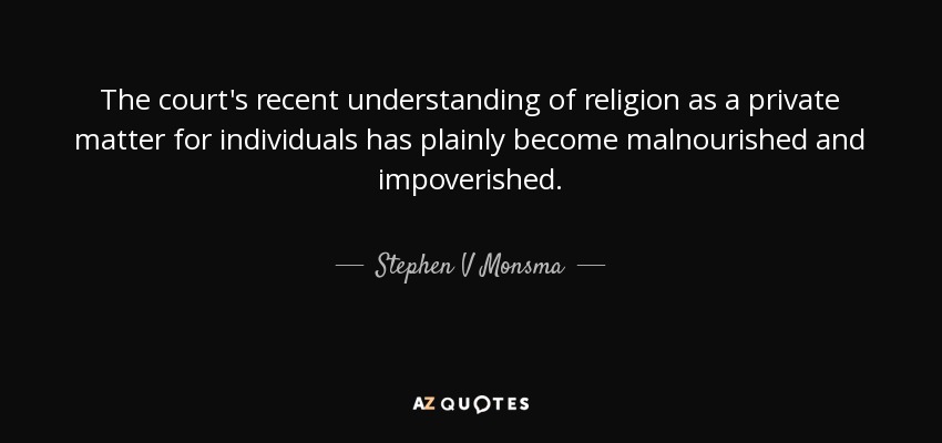 The court's recent understanding of religion as a private matter for individuals has plainly become malnourished and impoverished. - Stephen V Monsma