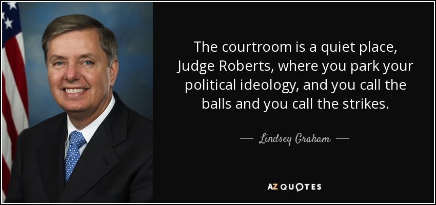 The courtroom is a quiet place, Judge Roberts, where you park your political ideology, and you call the balls and you call the strikes. - Lindsey Graham