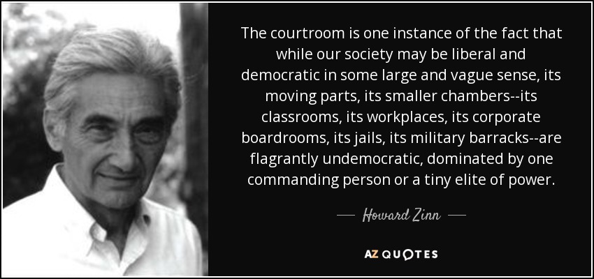 The courtroom is one instance of the fact that while our society may be liberal and democratic in some large and vague sense, its moving parts, its smaller chambers--its classrooms, its workplaces, its corporate boardrooms, its jails, its military barracks--are flagrantly undemocratic, dominated by one commanding person or a tiny elite of power. - Howard Zinn