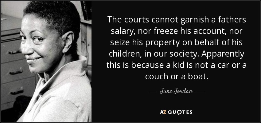 The courts cannot garnish a fathers salary, nor freeze his account, nor seize his property on behalf of his children, in our society. Apparently this is because a kid is not a car or a couch or a boat. - June Jordan