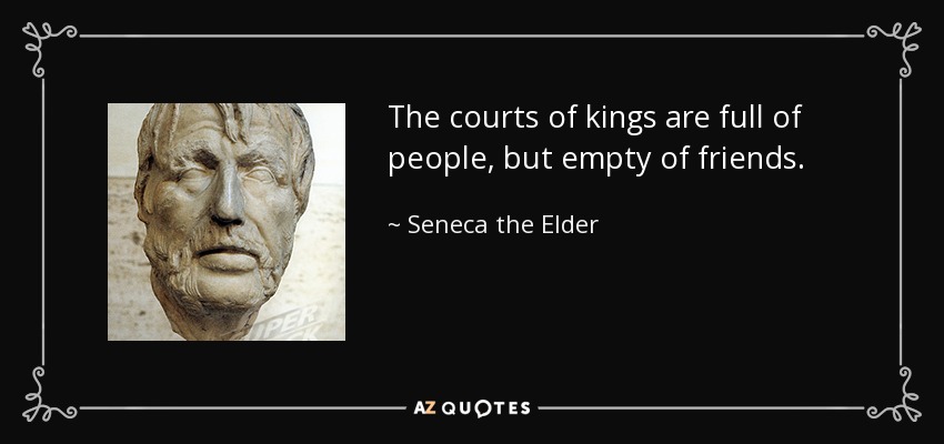 The courts of kings are full of people, but empty of friends. - Seneca the Elder