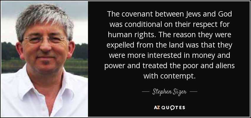 The covenant between Jews and God was conditional on their respect for human rights. The reason they were expelled from the land was that they were more interested in money and power and treated the poor and aliens with contempt. - Stephen Sizer