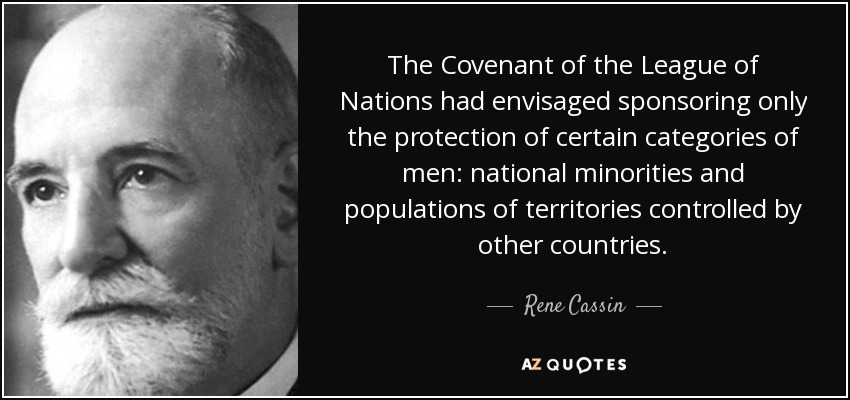 The Covenant of the League of Nations had envisaged sponsoring only the protection of certain categories of men: national minorities and populations of territories controlled by other countries. - Rene Cassin