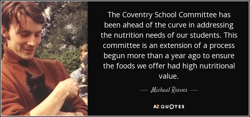 The Coventry School Committee has been ahead of the curve in addressing the nutrition needs of our students. This committee is an extension of a process begun more than a year ago to ensure the foods we offer had high nutritional value. - Michael Reeves