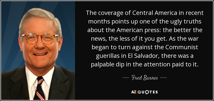 The coverage of Central America in recent months points up one of the ugly truths about the American press: the better the news, the less of it you get. As the war began to turn against the Communist guerillas in El Salvador, there was a palpable dip in the attention paid to it. - Fred Barnes