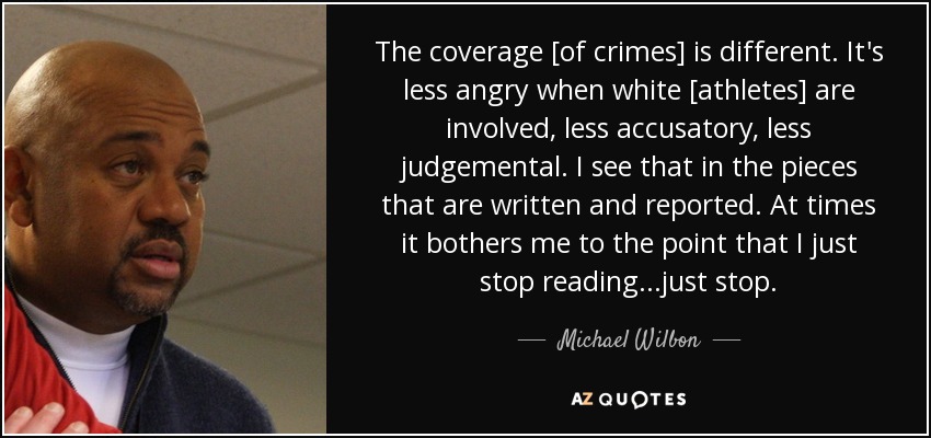 The coverage [of crimes] is different. It's less angry when white [athletes] are involved, less accusatory, less judgemental. I see that in the pieces that are written and reported. At times it bothers me to the point that I just stop reading...just stop. - Michael Wilbon
