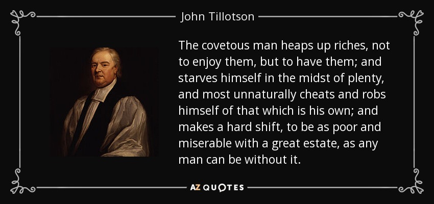 The covetous man heaps up riches, not to enjoy them, but to have them; and starves himself in the midst of plenty, and most unnaturally cheats and robs himself of that which is his own; and makes a hard shift, to be as poor and miserable with a great estate, as any man can be without it. - John Tillotson