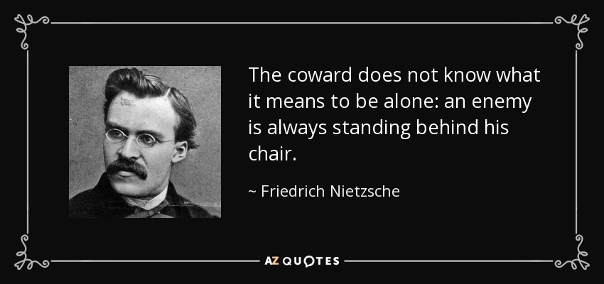 The coward does not know what it means to be alone: an enemy is always standing behind his chair. - Friedrich Nietzsche