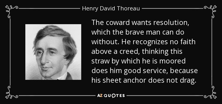 The coward wants resolution, which the brave man can do without. He recognizes no faith above a creed, thinking this straw by which he is moored does him good service, because his sheet anchor does not drag. - Henry David Thoreau
