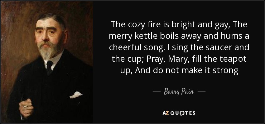 The cozy fire is bright and gay, The merry kettle boils away and hums a cheerful song. I sing the saucer and the cup; Pray, Mary, fill the teapot up, And do not make it strong - Barry Pain