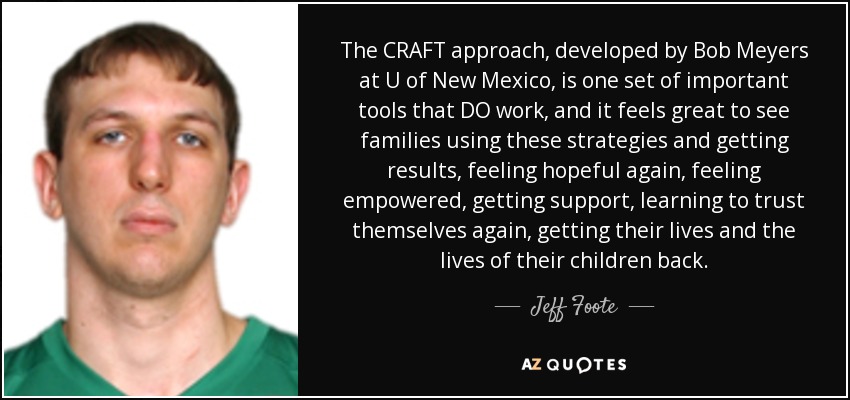 The CRAFT approach, developed by Bob Meyers at U of New Mexico, is one set of important tools that DO work, and it feels great to see families using these strategies and getting results, feeling hopeful again, feeling empowered, getting support, learning to trust themselves again, getting their lives and the lives of their children back. - Jeff Foote