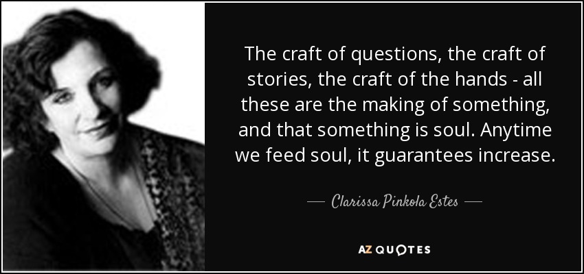 The craft of questions, the craft of stories, the craft of the hands - all these are the making of something, and that something is soul. Anytime we feed soul, it guarantees increase. - Clarissa Pinkola Estes