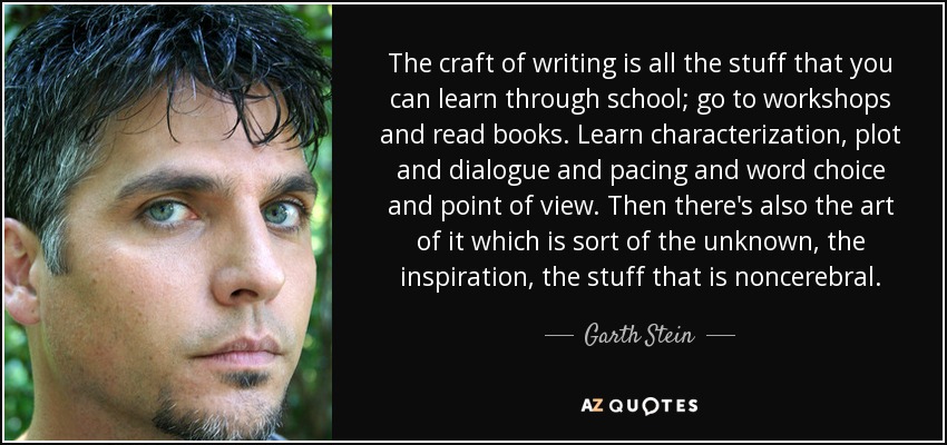 The craft of writing is all the stuff that you can learn through school; go to workshops and read books. Learn characterization, plot and dialogue and pacing and word choice and point of view. Then there's also the art of it which is sort of the unknown, the inspiration, the stuff that is noncerebral. - Garth Stein