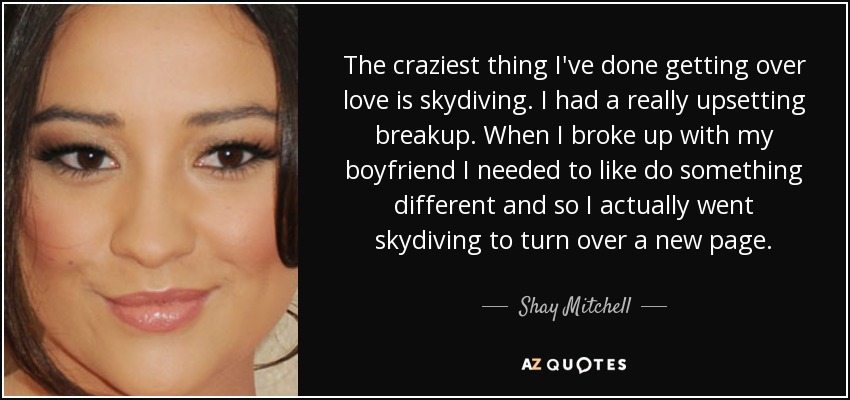 The craziest thing I've done getting over love is skydiving. I had a really upsetting breakup. When I broke up with my boyfriend I needed to like do something different and so I actually went skydiving to turn over a new page. - Shay Mitchell