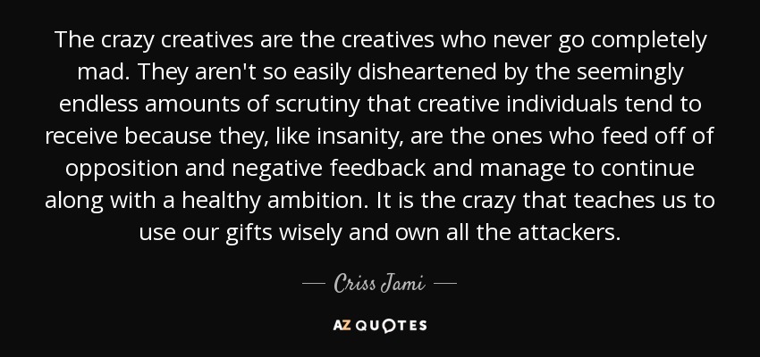 The crazy creatives are the creatives who never go completely mad. They aren't so easily disheartened by the seemingly endless amounts of scrutiny that creative individuals tend to receive because they, like insanity, are the ones who feed off of opposition and negative feedback and manage to continue along with a healthy ambition. It is the crazy that teaches us to use our gifts wisely and own all the attackers. - Criss Jami