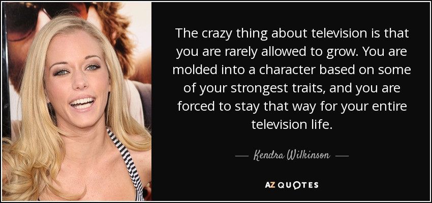 The crazy thing about television is that you are rarely allowed to grow. You are molded into a character based on some of your strongest traits, and you are forced to stay that way for your entire television life. - Kendra Wilkinson
